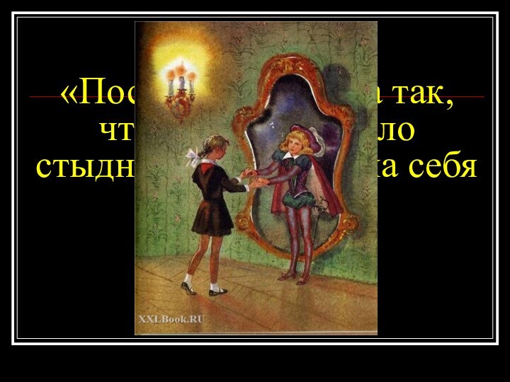 «Поступайте всегда так, чтобы вам не было  стыдно посмотреть на себя со стороны»