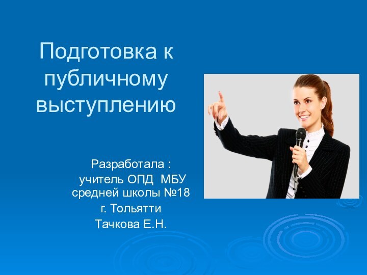 Подготовка к публичному выступлению Разработала : учитель ОПД МБУ средней школы №18 г. ТольяттиТачкова Е.Н.