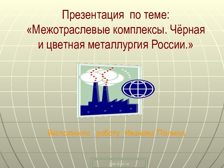 Презентация по теме: «Межотраслевые комплексы. Чёрная и цветная металлургия России.»Выполнила  работу Иванова Полина