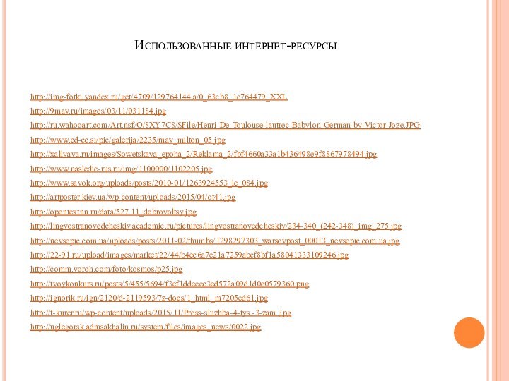 Использованные интернет-ресурсыhttp://img-fotki.yandex.ru/get/4709/129764144.a/0_63cb8_1e764479_XXLhttp://9may.ru/images/03/11/031184.jpghttp://ru.wahooart.com/Art.nsf/O/8XY7C8/$File/Henri-De-Toulouse-lautrec-Babylon-German-by-Victor-Joze.JPGhttp://www.cd-cc.si/pic/galerija/2235/may_milton_05.jpghttp://xallyava.ru/images/Sowetskaya_epoha_2/Reklama_2/fbf4660a33a1b436498e9f8867978494.jpghttp://www.nasledie-rus.ru/img/1100000/1102205.jpghttp://www.savok.org/uploads/posts/2010-01/1263924553_le_084.jpghttp://artposter.kiev.ua/wp-content/uploads/2015/04/ot41.jpghttp://opentextnn.ru/data/527.11_dobrovoltsy.jpghttp://lingvostranovedcheskiy.academic.ru/pictures/lingvostranovedcheskiy/234-340_(242-348)_img_275.jpghttp://nevsepic.com.ua/uploads/posts/2011-02/thumbs/1298297303_warsovpost_00013_nevsepic.com.ua.jpghttp://22-91.ru/upload/images/market/22/44/b4ec6a7e21a7259abcf8bf1a58041333109246.jpghttp://comm.voroh.com/foto/kosmos/p25.jpghttp://tvoykonkurs.ru/posts/5/455/5694/f3ef1ddeeec3ed572a09d1d0e0579360.pnghttp://ignorik.ru/ign/2120/d-2119593/7z-docs/1_html_m7205ed61.jpghttp://t-kurer.ru/wp-content/uploads/2015/11/Press-sluzhba-4-tys.-3-zam..jpghttp://uglegorsk.admsakhalin.ru/system/files/images_news/0022.jpg
