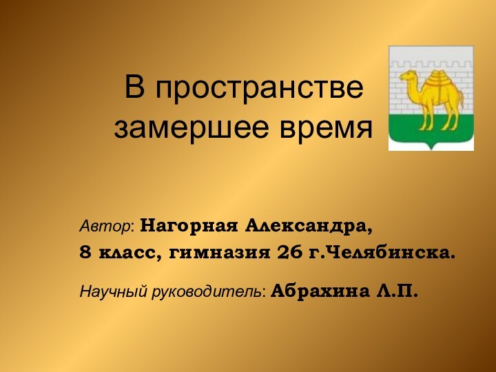 В пространстве  замершее времяАвтор: Нагорная Александра, 8 класс, гимназия 26 г.Челябинска.Научный руководитель: Абрахина Л.П.