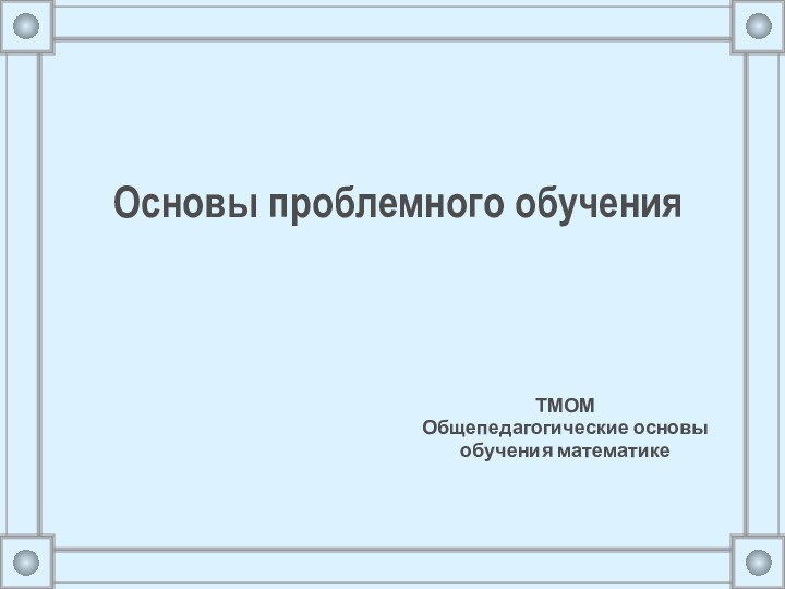 Основы проблемного обучения ТМОМ Общепедагогические основы обучения математике