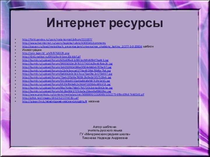 Интернет ресурсыhttp://fotki.yandex.ru/users/nata-komiati/album/153207/http://www.liveinternet.ru/users/tapioka/rubric/4303541/commentshttp://easyen.ru/load/metodika/k_prezentacijam/universalnye_shablony_kartiny_2/277-1-0-20834 шаблонИллюстрации:http://pics.lager.lt/_ph/9/8768329.png http://i041.radikal.ru/0911/6e/d1cee20c44cf.gif http://bumik.ru/upload/forum/601d0f6e82cf891ccfd9d6f84f7aafe1.jpghttp://bumik.ru/upload/forum/39001013d29765577435b29e46f6de26.jpghttp://bumik.ru/upload/forum/2e6013f454386a5f304ebb0e6707ac97.jpghttp://bumik.ru/upload/forum/a22efe3eeca41774e495fbb78bf6e7b4.jpghttp://bumik.ru/upload/forum/0a6bb2e0c5617eca71ae0bc2e175b937.jpghttp://bumik.ru/upload/forum/71adc5f1d8a7803626c9a1d5f17519e6.jpghttp://bumik.ru/upload/forum/f355b5e8555a41a8dafaf487c1fe5db5.jpghttp://bumik.ru/upload/forum/6920cf84bd62e3b14f1103b6c48fc653.jpghttp://bumik.ru/upload/forum/06a764bc7b8d57b572012cd4a1942ebe.jpghttp://bumik.ru/upload/forum/b128e00d1727c6a5e25bee9af0802fec.jpghttp://www.proshkolu.ru/content/media/pic/std/3000000/2213000/2212273-6f8ed39c67eb02d1.gif http://gifok.net/images/2012/12/27/VCE6L.gif http://iplayer.fm/q/новогодние+песни+слушать/# песенка Автор шаблона:учитель русского языка