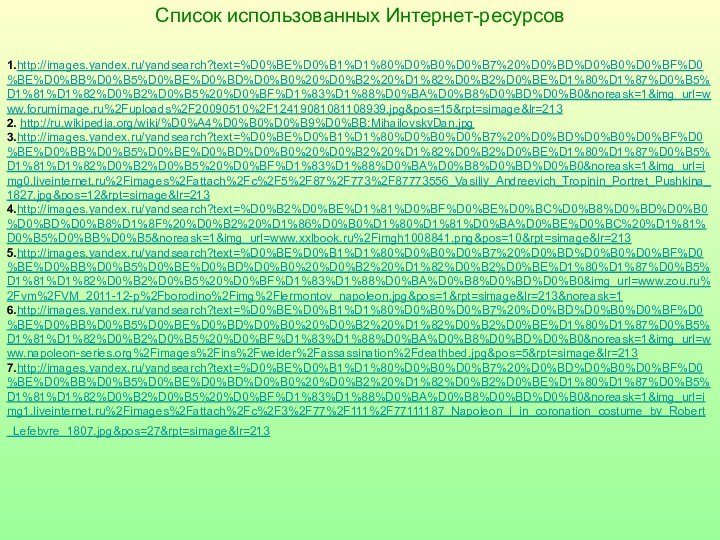 Список использованных Интернет-ресурсов1.http://images.yandex.ru/yandsearch?text=%D0%BE%D0%B1%D1%80%D0%B0%D0%B7%20%D0%BD%D0%B0%D0%BF%D0%BE%D0%BB%D0%B5%D0%BE%D0%BD%D0%B0%20%D0%B2%20%D1%82%D0%B2%D0%BE%D1%80%D1%87%D0%B5%D1%81%D1%82%D0%B2%D0%B5%20%D0%BF%D1%83%D1%88%D0%BA%D0%B8%D0%BD%D0%B0&noreask=1&img_url=www.forumimage.ru%2Fuploads%2F20090510%2F12419081081108939.jpg&pos=15&rpt=simage&lr=2132. http://ru.wikipedia.org/wiki/%D0%A4%D0%B0%D0%B9%D0%BB:MihailovskyDan.jpg3.http://images.yandex.ru/yandsearch?text=%D0%BE%D0%B1%D1%80%D0%B0%D0%B7%20%D0%BD%D0%B0%D0%BF%D0%BE%D0%BB%D0%B5%D0%BE%D0%BD%D0%B0%20%D0%B2%20%D1%82%D0%B2%D0%BE%D1%80%D1%87%D0%B5%D1%81%D1%82%D0%B2%D0%B5%20%D0%BF%D1%83%D1%88%D0%BA%D0%B8%D0%BD%D0%B0&noreask=1&img_url=img0.liveinternet.ru%2Fimages%2Fattach%2Fc%2F5%2F87%2F773%2F87773556_Vasiliy_Andreevich_Tropinin_Portret_Pushkina_1827.jpg&pos=12&rpt=simage&lr=213 4.http://images.yandex.ru/yandsearch?text=%D0%B2%D0%BE%D1%81%D0%BF%D0%BE%D0%BC%D0%B8%D0%BD%D0%B0%D0%BD%D0%B8%D1%8F%20%D0%B2%20%D1%86%D0%B0%D1%80%D1%81%D0%BA%D0%BE%D0%BC%20%D1%81%D0%B5%D0%BB%D0%B5&noreask=1&img_url=www.xxlbook.ru%2Fimgh1008841.png&pos=10&rpt=simage&lr=213 5.http://images.yandex.ru/yandsearch?text=%D0%BE%D0%B1%D1%80%D0%B0%D0%B7%20%D0%BD%D0%B0%D0%BF%D0%BE%D0%BB%D0%B5%D0%BE%D0%BD%D0%B0%20%D0%B2%20%D1%82%D0%B2%D0%BE%D1%80%D1%87%D0%B5%D1%81%D1%82%D0%B2%D0%B5%20%D0%BF%D1%83%D1%88%D0%BA%D0%B8%D0%BD%D0%B0&img_url=www.zou.ru%2Fvm%2FVM_2011-12-p%2Fborodino%2Fimg%2Flermontov_napoleon.jpg&pos=1&rpt=simage&lr=213&noreask=1 6.http://images.yandex.ru/yandsearch?text=%D0%BE%D0%B1%D1%80%D0%B0%D0%B7%20%D0%BD%D0%B0%D0%BF%D0%BE%D0%BB%D0%B5%D0%BE%D0%BD%D0%B0%20%D0%B2%20%D1%82%D0%B2%D0%BE%D1%80%D1%87%D0%B5%D1%81%D1%82%D0%B2%D0%B5%20%D0%BF%D1%83%D1%88%D0%BA%D0%B8%D0%BD%D0%B0&noreask=1&img_url=www.napoleon-series.org%2Fimages%2Fins%2Fweider%2Fassassination%2Fdeathbed.jpg&pos=5&rpt=simage&lr=213 7.http://images.yandex.ru/yandsearch?text=%D0%BE%D0%B1%D1%80%D0%B0%D0%B7%20%D0%BD%D0%B0%D0%BF%D0%BE%D0%BB%D0%B5%D0%BE%D0%BD%D0%B0%20%D0%B2%20%D1%82%D0%B2%D0%BE%D1%80%D1%87%D0%B5%D1%81%D1%82%D0%B2%D0%B5%20%D0%BF%D1%83%D1%88%D0%BA%D0%B8%D0%BD%D0%B0&noreask=1&img_url=img1.liveinternet.ru%2Fimages%2Fattach%2Fc%2F3%2F77%2F111%2F77111187_Napoleon_I_in_coronation_costume_by_Robert_Lefebvre_1807.jpg&pos=27&rpt=simage&lr=213