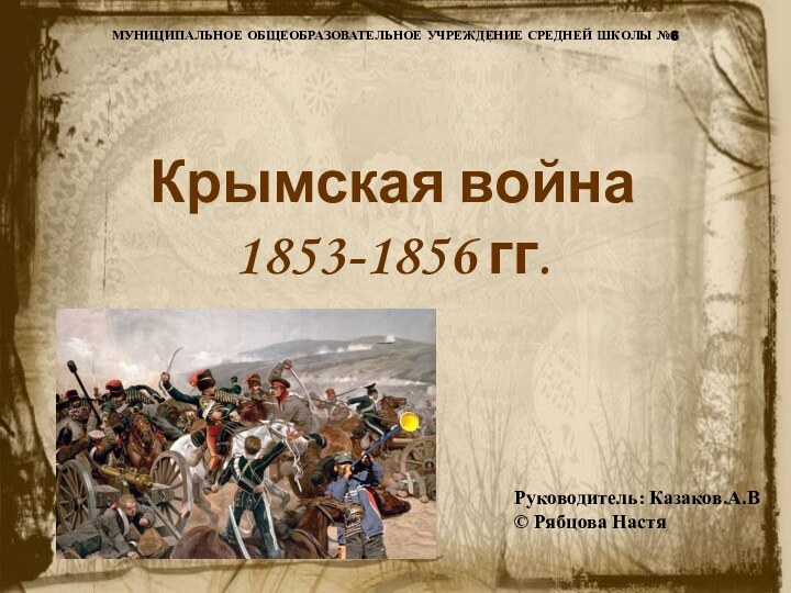 МУНИЦИПАЛЬНОЕ ОБЩЕОБРАЗОВАТЕЛЬНОЕ УЧРЕЖДЕНИЕ СРЕДНЕЙ ШКОЛЫ №6Крымская война 1853-1856 гг. Руководитель: Казаков.А.В© Рябцова Настя