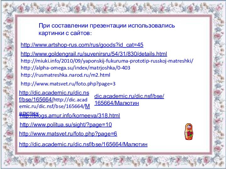 http://www.artshop-rus.com/rus/goods?id_cat=45 http://www.goldengrail.ru/suvenirsru/54/31/830/details.html http://miuki.info/2010/09/yaponskij-fukuruma-prototip-russkoj-matreshki/http://alpha-omega.su/index/matrjoshka/0-403http://rusmatreshka.narod.ru/m2.htmlhttp://www.matsvet.ru/foto.php?page=3http://dic.academic.ru/dic.nsf/bse/165664/Малютин http://www.matsvet.ru/foto.php?page=6 http://blogs.amur.info/korneeva/318.html http://www.politua.su/sight/?page=10 При составлении презентации использовались картинки с сайтов: