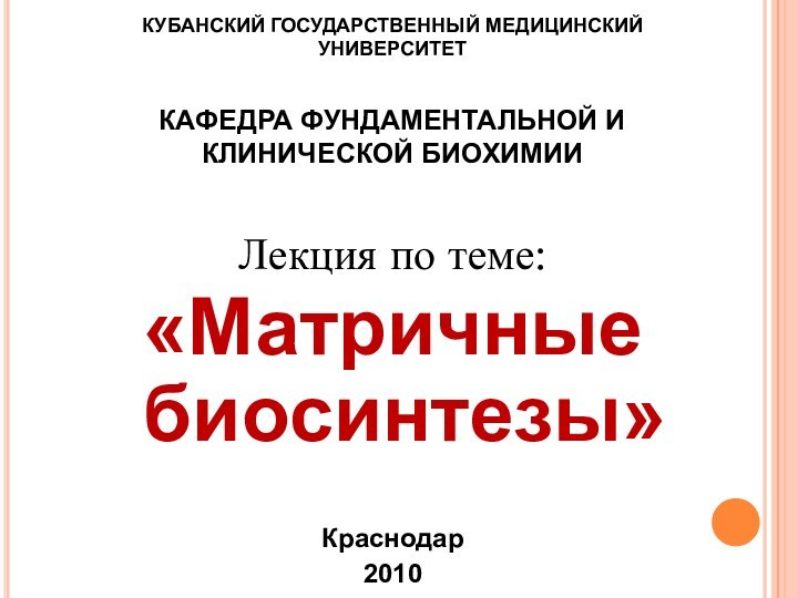 КУБАНСКИЙ ГОСУДАРСТВЕННЫЙ МЕДИЦИНСКИЙ УНИВЕРСИТЕТ  КАФЕДРА ФУНДАМЕНТАЛЬНОЙ И КЛИНИЧЕСКОЙ БИОХИМИИЛекция по теме:«Матричные биосинтезы»Краснодар2010