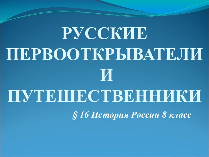 § 16 История России 8 классРУССКИЕ ПЕРВООТКРЫВАТЕЛИ  И ПУТЕШЕСТВЕННИКИ