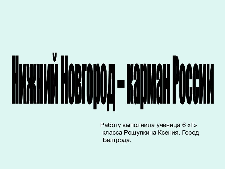 Работу выполнила ученица 6 «Г» класса Рощупкина Ксения. Город Белгрода.Нижний Новгород – карман России