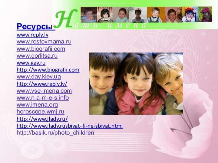 Ресурсы:www.reply.lvwww.rostovmama.ru  www.biografii.com  www.gorlitsa.ru  www.gay.ruhttp://www.biografii.comwww.day.kiev.uahttp://www.reply.lv/www.vse-imena.com  www.n-a-m-e-s.info  www.imena.org  horoscope.wmj.ruhttp://www.jlady.ru/http://www.jlady.rusbivat-ili-ne-sbivat.htmlhttp://basik.ru/photo_children