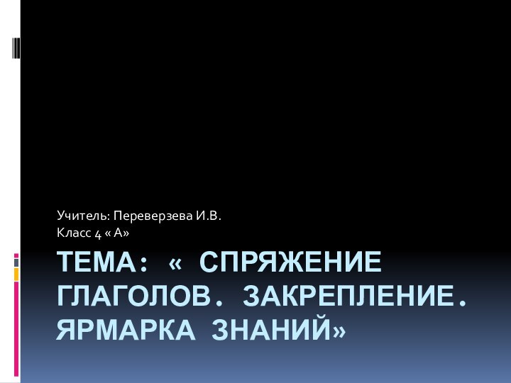 ТЕМА: « СПРЯЖЕНИЕ ГЛАГОЛОВ. ЗАКРЕПЛЕНИЕ. ЯРМАРКА ЗНАНИЙ»Учитель: Переверзева И.В.Класс 4 « А»