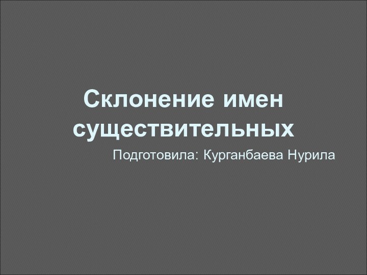 Склонение имен существительныхПодготовила: Курганбаева Нурила