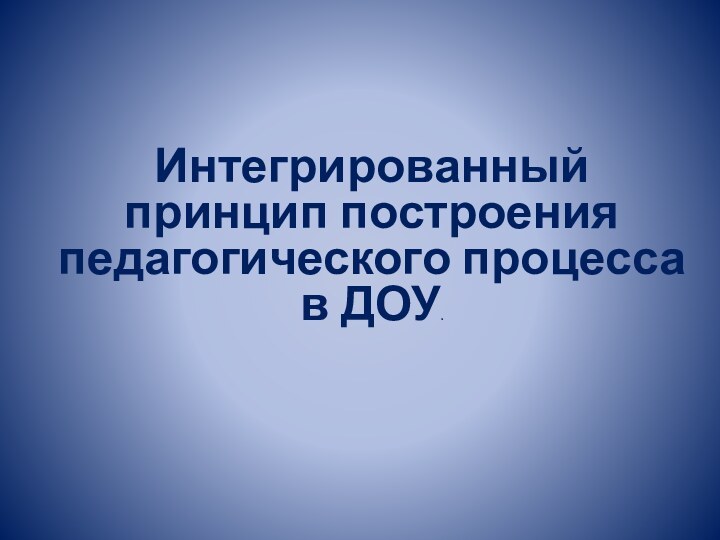 Интегрированный принцип построения педагогического процесса в ДОУ.