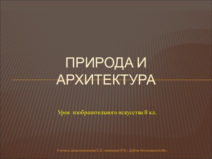 Учитель Шишлянникова Е.В. гимназия №8 г. Дубна Московской обл.ПРИРОДА И АРХИТЕКТУРАУрок изобразительного искусства 8 кл.