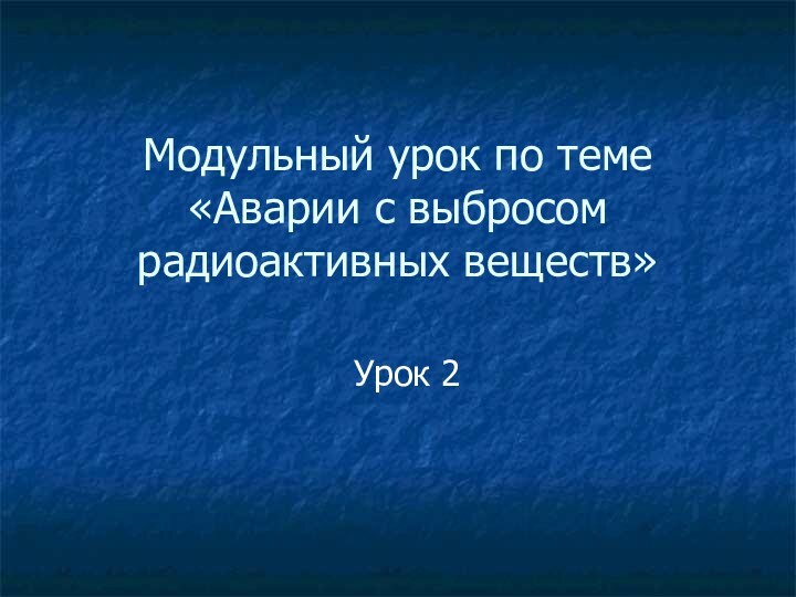 Модульный урок по теме «Аварии с выбросом радиоактивных веществ»Урок 2