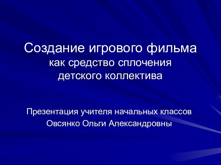 Создание игрового фильма  как средство сплочения  детского коллективаПрезентация учителя начальных классовОвсянко Ольги Александровны