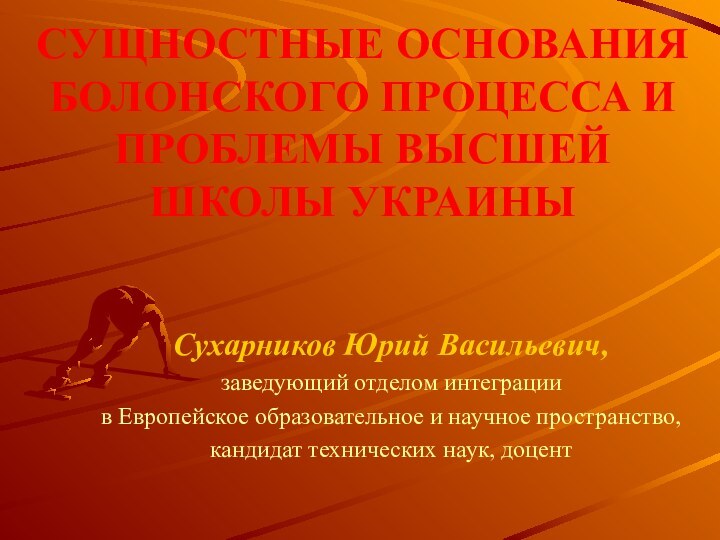 СУЩНОСТНЫЕ ОСНОВАНИЯ БОЛОНСКОГО ПРОЦЕССА И ПРОБЛЕМЫ ВЫСШЕЙ ШКОЛЫ УКРАИНЫСухарников Юрий Васильевич,заведующий отделом