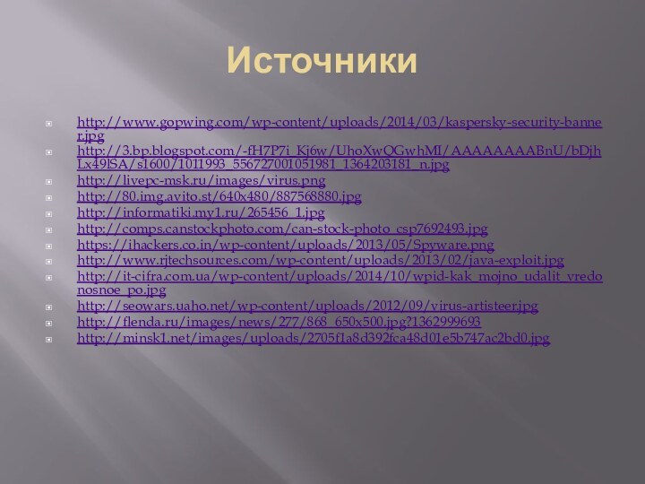 Источникиhttp://www.gopwing.com/wp-content/uploads/2014/03/kaspersky-security-banner.jpghttp://3.bp.blogspot.com/-fH7P7i_Kj6w/UhoXwQGwhMI/AAAAAAAABnU/bDjhLx49lSA/s1600/1011993_556727001051981_1364203181_n.jpghttp://livepc-msk.ru/images/virus.pnghttp://80.img.avito.st/640x480/887568880.jpghttp://informatiki.my1.ru/265456_1.jpghttp://comps.canstockphoto.com/can-stock-photo_csp7692493.jpghttps://ihackers.co.in/wp-content/uploads/2013/05/Spyware.pnghttp://www.rjtechsources.com/wp-content/uploads/2013/02/java-exploit.jpghttp://it-cifra.com.ua/wp-content/uploads/2014/10/wpid-kak_mojno_udalit_vredonosnoe_po.jpghttp://seowars.uaho.net/wp-content/uploads/2012/09/virus-artisteer.jpghttp://flenda.ru/images/news/277/868_650x500.jpg?1362999693http://minsk1.net/images/uploads/2705f1a8d392fca48d01e5b747ac2bd0.jpg