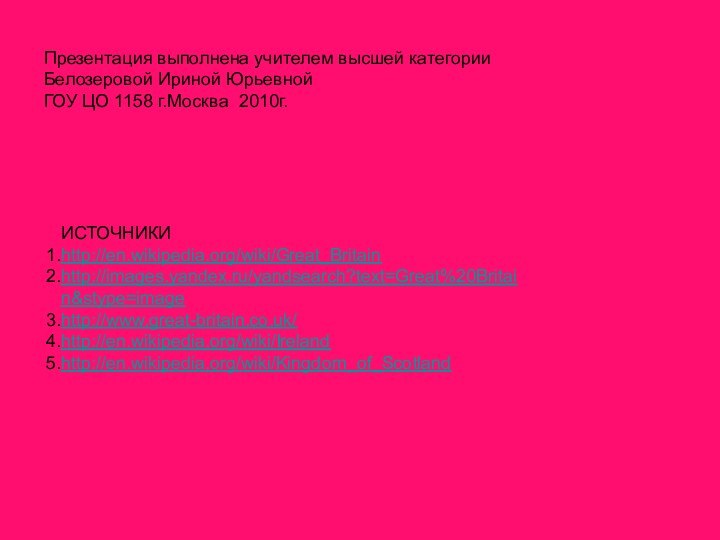 Презентация выполнена учителем высшей категории Белозеровой Ириной ЮрьевнойГОУ ЦО 1158 г.Москва 2010г.ИСТОЧНИКИhttp://en.wikipedia.org/wiki/Great_Britainhttp://images.yandex.ru/yandsearch?text=Great%20Britain&stype=imagehttp://www.great-britain.co.uk/http://en.wikipedia.org/wiki/Irelandhttp://en.wikipedia.org/wiki/Kingdom_of_Scotland