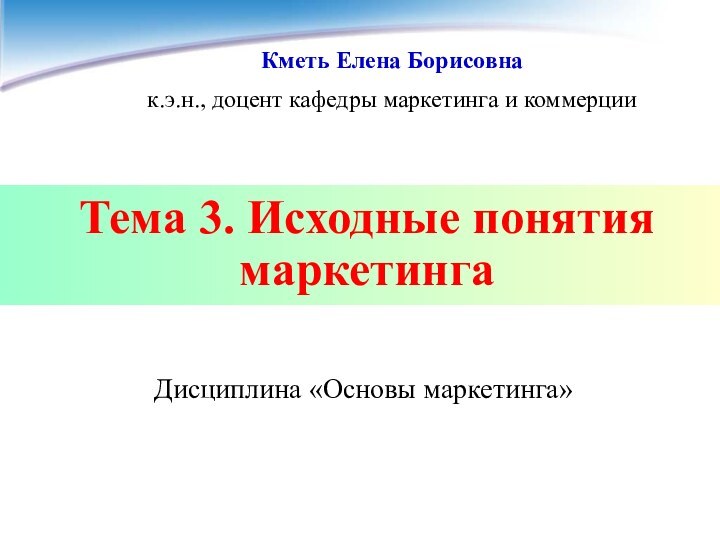 Тема 3. Исходные понятия маркетингаКметь Елена Борисовнак.э.н., доцент кафедры маркетинга и коммерции Дисциплина «Основы маркетинга»