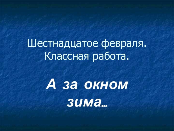 Шестнадцатое февраля. Классная работа.А за окном зима…