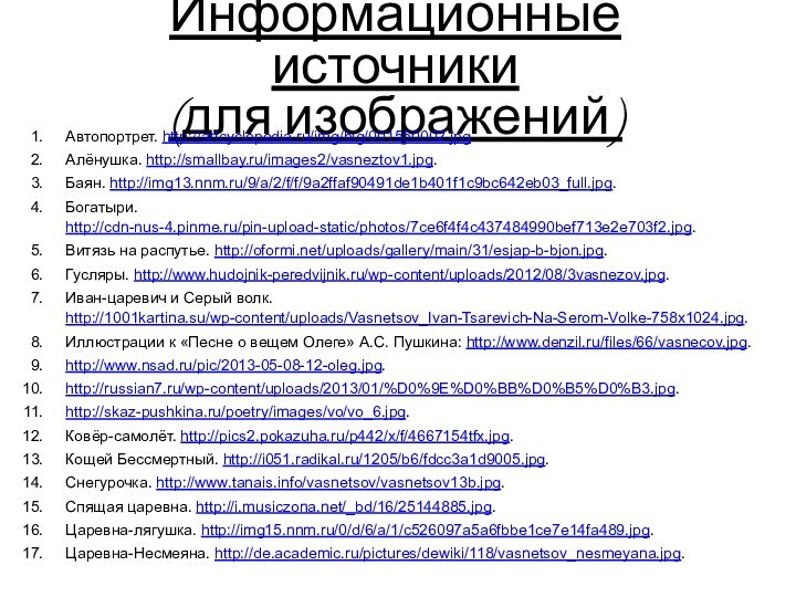 Информационные источники (для изображений)Автопортрет. http://artcyclopedia.ru/img/big/001550002.jpg.Алёнушка. http://smallbay.ru/images2/vasneztov1.jpg.Баян. http://img13.nnm.ru/9/a/2/f/f/9a2ffaf90491de1b401f1c9bc642eb03_full.jpg.Богатыри. http://cdn-nus-4.pinme.ru/pin-upload-static/photos/7ce6f4f4c437484990bef713e2e703f2.jpg.Витязь на распутье. http://oformi.net/uploads/gallery/main/31/esjap-b-bjon.jpg.Гусляры. http://www.hudojnik-peredvijnik.ru/wp-content/uploads/2012/08/3vasnezov.jpg.Иван-царевич