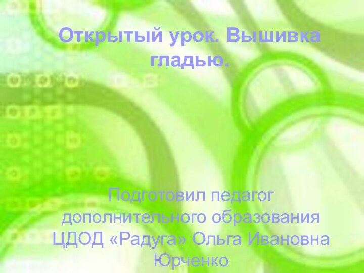 Открытый урок. Вышивка гладью.Открытый урок. Вышивка гладью.Подготовил педагог дополнительного образования ЦДОД «Радуга» Ольга Ивановна Юрченко