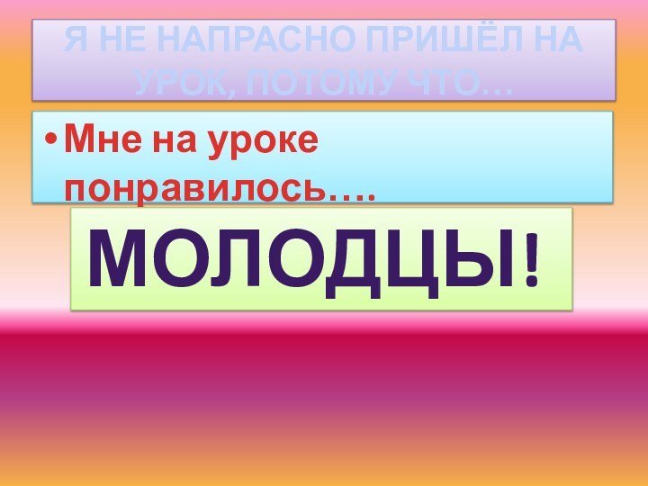 Я НЕ НАПРАСНО ПРИШЁЛ НА УРОК, ПОТОМУ ЧТО…Мне на уроке понравилось…. МОЛОДЦЫ!