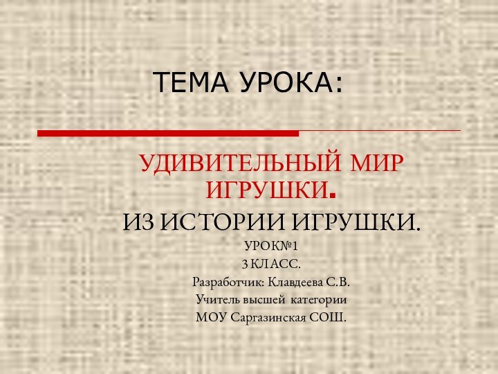 ТЕМА УРОКА:УДИВИТЕЛЬНЫЙ МИР ИГРУШКИ.ИЗ ИСТОРИИ ИГРУШКИ.УРОК№13 КЛАСС.Разработчик: Клавдеева С.В.Учитель высшей категорииМОУ Саргазинская СОШ.