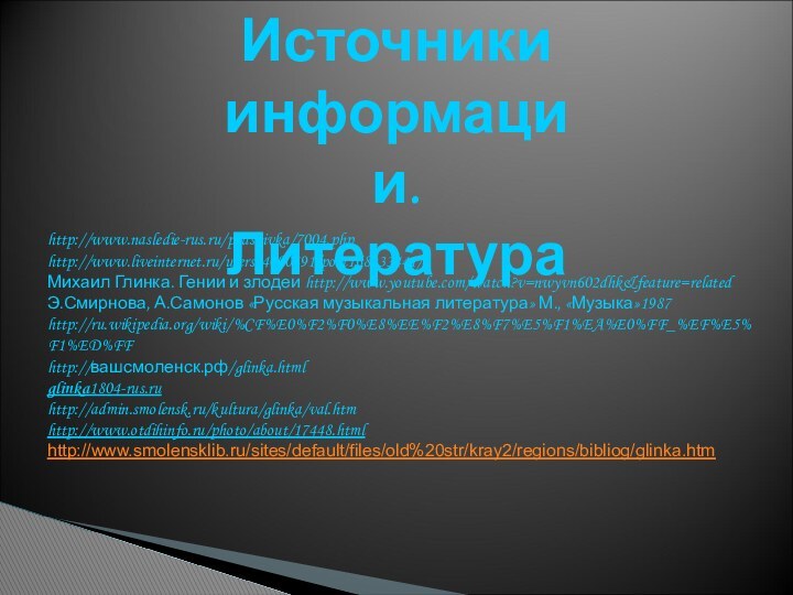 Источники информации. Литератураhttp://www.nasledie-rus.ru/podshivka/7004.phphttp://www.liveinternet.ru/users/4000491/post168933441/Михаил Глинка. Гении и злодеи http://www.youtube.com/watch?v=nwyvn602dhk&feature=relatedЭ.Смирнова, А.Самонов «Русская музыкальная литература» М., «Музыка»1987http://ru.wikipedia.org/wiki/%CF%E0%F2%F0%E8%EE%F2%E8%F7%E5%F1%EA%E0%FF_%EF%E5%F1%ED%FFhttp://вашсмоленск.рф/glinka.htmlglinka1804-rus.ruhttp://admin.smolensk.ru/kultura/glinka/val.htm http://www.otdihinfo.ru/photo/about/17448.htmlhttp://www.smolensklib.ru/sites/default/files/old%20str/kray2/regions/bibliog/glinka.htm