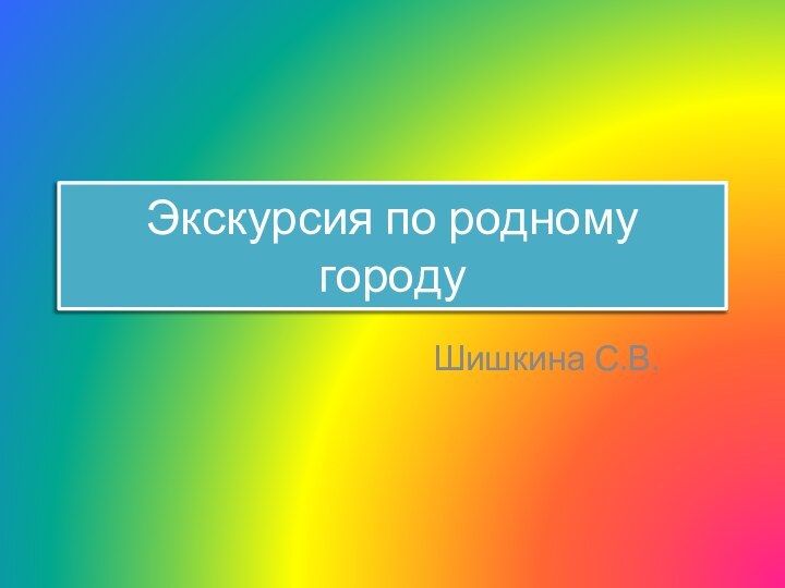 Экскурсия по родному городуШишкина С.В.