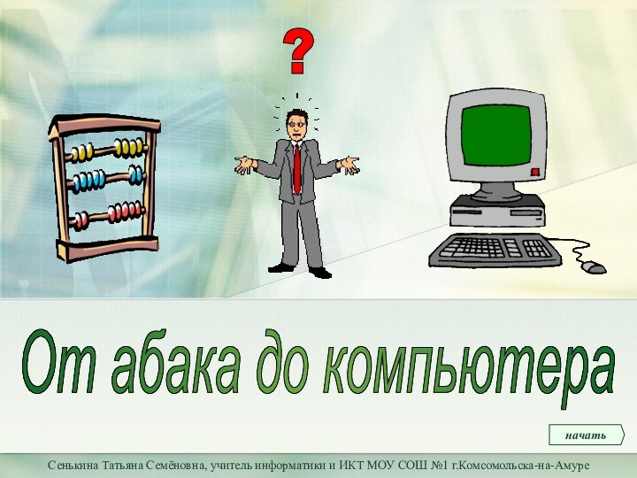 Сенькина Татьяна Семёновна, учитель информатики и ИКТ МОУ СОШ №1 г.Комсомольска-на-АмуреОт абака до компьютераначать