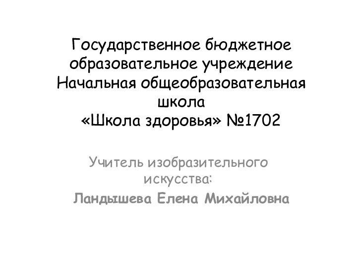 Государственное бюджетное образовательное учреждение Начальная общеобразовательная школа  «Школа здоровья» №1702Учитель изобразительного искусства: Ландышева Елена Михайловна