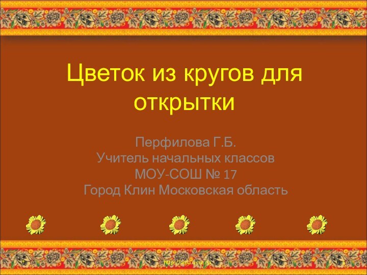 Цветок из кругов для открыткиПерфилова Г.Б.Учитель начальных классовМОУ-СОШ № 17Город Клин Московская область*http://aida.ucoz.ru