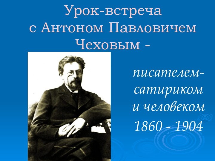 Урок-встреча с Антоном Павловичем Чеховым -писателем-сатириком и человеком1860 - 1904