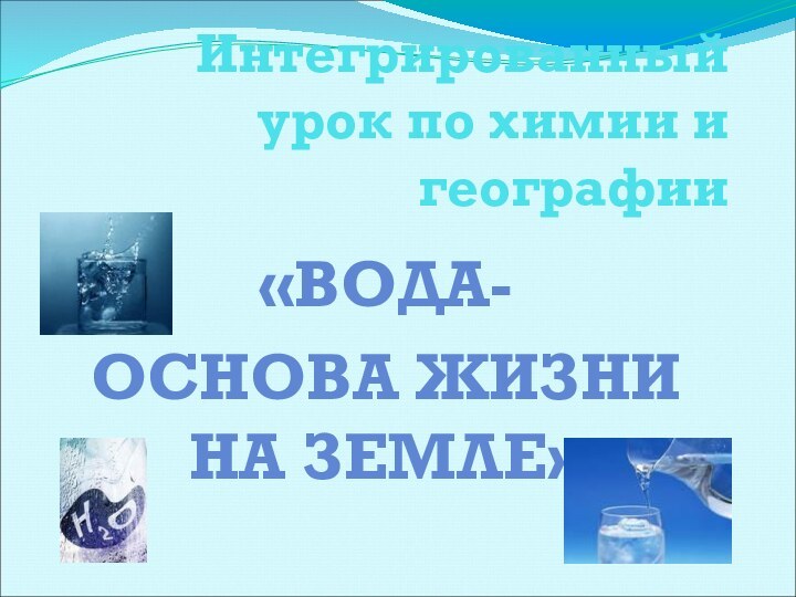 Интегрированный урок по химии и географии«ВОДА-ОСНОВА ЖИЗНИ НА ЗЕМЛЕ»