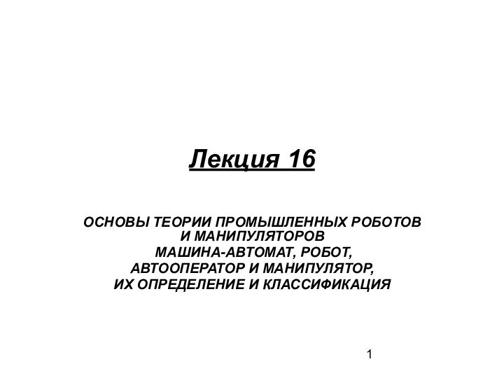 Лекция 16ОСНОВЫ ТЕОРИИ ПРОМЫШЛЕННЫХ РОБОТОВ И МАНИПУЛЯТОРОВ МАШИНА-АВТОМАТ, РОБОТ,АВТООПЕРАТОР И МАНИПУЛЯТОР,ИХ ОПРЕДЕЛЕНИЕ И КЛАССИФИКАЦИЯ