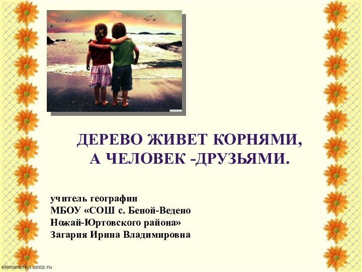 Дерево живет корнями, а человек -друзьями.учитель географии МБОУ «СОШ с. Беной-Ведено