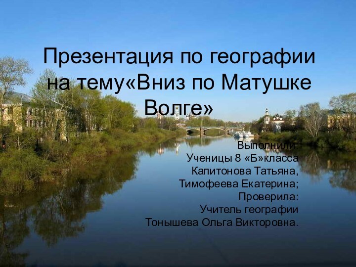 Презентация по географии на тему«Вниз по Матушке Волге»Выполнили:Ученицы 8 «Б»классаКапитонова Татьяна,Тимофеева Екатерина;Проверила:Учитель географииТонышева Ольга Викторовна.