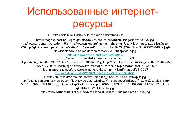 http://stat16.privet.ru/lr/090e71c9bd73a4af7abce8feb5e330ceИспользованные интернет-ресурсыhttp://image.subscribe.ru/group/uploads/uh/uhod-za-rebenkom/image/I5My00OGQ.jpghttp://www.ardenta.ru/ortodont19.gifhttp://www.mkset.ru/imgmain.php?img=UserFiles/Image/Z/zub.jpg&size=250http://gigamir.net/upload/cache/290xs/img/content/originnal_189b8a53d770e12aec36d0636224d66a.jpghttp://thebigbowl.files.wordpress.com/2009/11/happytooth.jpghttp://funlove.at.ua/_ph/17/2/992806049.gifhttp://www.goodbyewisdomteeth.com/gwt_tooth1.JPGhttp://s4.rimg.info/8e9735821163c1ed8aa5b0bc31962b01.gifhttp://img0.liveinternet.ru/images/attach/c/0/37/510/37510789_MrTooth.jpghttp://www.liveinternet.ru/community/picsearch/post150921851/http://images-photo.ru/photo/skachat_kartinki/kartinki_klipart/muravej/24-0-3271http://s4.rimg.info/8e9735821163c1ed8aa5b0bc31962b01.gifhttp://thumbs.dreamstime.com/thumblarge_456/1259188778v5Upu6.jpghttp://chemodan.com.ua/news/user_files/news/doctors.jpghttp://img.galya.ru/galya.ru/Pictures2/catalog_diary/2010/11/16/t4_2217863.jpghttp://static-p3.fotolia.com/jpg/00/16/16/92/110_F_16169290_r9JYUvqB7JdTkFaqGJRkZOJWfU66FaDw.jpghttp://www.bernardinai.lt/file/316d37cacbaae4f2f54cc6f988e4add42aa8164e.jpg