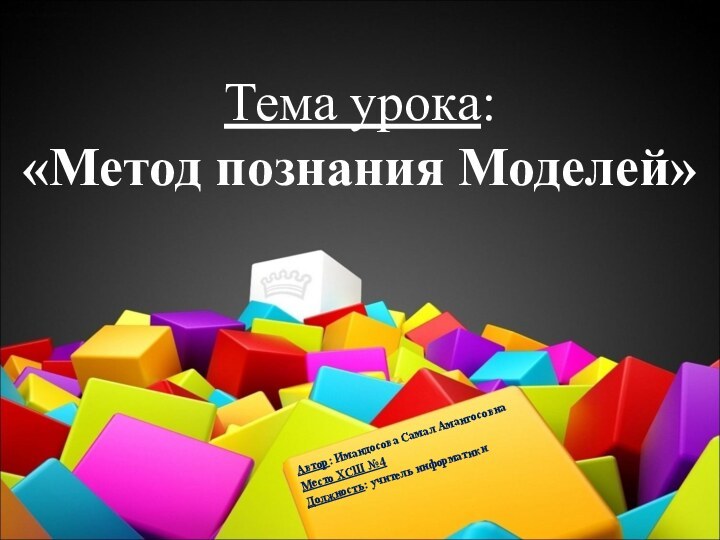 Тема урока:  «Метод познания Моделей»Автор: Имандосова Самал Амангосовна Место ХСШ №4Должность: учитель информатики