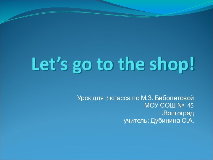Let’s go to the shop!Урок для 3 класса по М.З. БиболетовойМОУ СОШ № 45г.Волгоградучитель: Дубинина О.А.