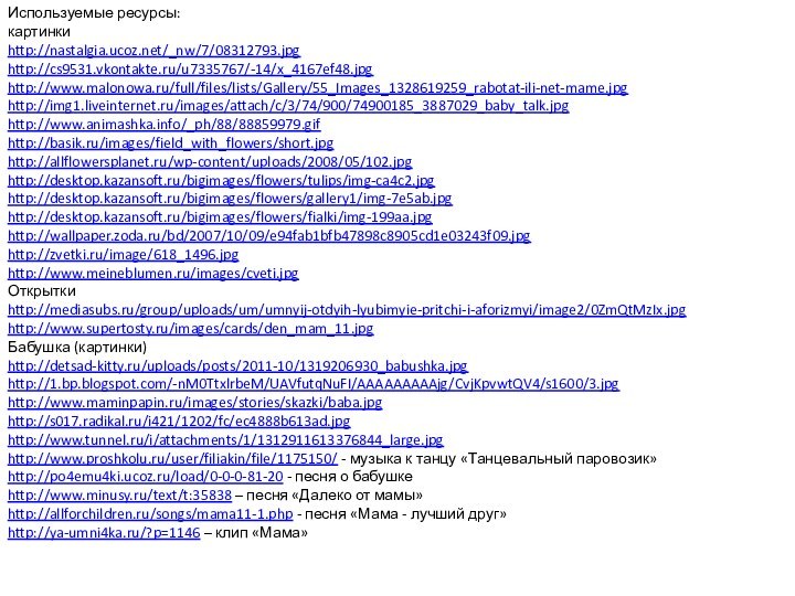 Используемые ресурсы:картинкиhttp://nastalgia.ucoz.net/_nw/7/08312793.jpg http://cs9531.vkontakte.ru/u7335767/-14/x_4167ef48.jpg http://www.malonowa.ru/full/files/lists/Gallery/55_Images_1328619259_rabotat-ili-net-mame.jpg http://img1.liveinternet.ru/images/attach/c/3/74/900/74900185_3887029_baby_talk.jpghttp://www.animashka.info/_ph/88/88859979.gif http://basik.ru/images/field_with_flowers/short.jpg http://allflowersplanet.ru/wp-content/uploads/2008/05/102.jpghttp://desktop.kazansoft.ru/bigimages/flowers/tulips/img-ca4c2.jpg http://desktop.kazansoft.ru/bigimages/flowers/gallery1/img-7e5ab.jpg http://desktop.kazansoft.ru/bigimages/flowers/fialki/img-199aa.jpg http://wallpaper.zoda.ru/bd/2007/10/09/e94fab1bfb47898c8905cd1e03243f09.jpg http://zvetki.ru/image/618_1496.jpg http://www.meineblumen.ru/images/cveti.jpg