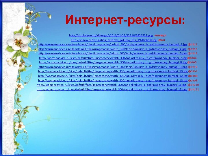 Интернет-ресурсы:http://s1.pic4you.ru/allimage/y2013/01-01/12216/2904715.png -клипартhttp://soraza.ru/to/36/linii_nezhnye_goluboy_fon_1920x1200.jpg -фонhttp://womanadvice.ru/sites/default/files/imagecache/height_200/tania/krokusy_iz_gofrirovannoy_bumagi_1.jpg фото1http://womanadvice.ru/sites/default/files/imagecache/width_300/tania/krokusy_iz_gofrirovannoy_bumagi_4.jpg фото2http://womanadvice.ru/sites/default/files/imagecache/width_300/tania/krokusy_iz_gofrirovannoy_bumagi_5.png фото3http://womanadvice.ru/sites/default/files/imagecache/width_300/tania/krokusy_iz_gofrirovannoy_bumagi_7.jpg фото4http://womanadvice.ru/sites/default/files/imagecache/width_300/tania/krokusy_iz_gofrirovannoy_bumagi_8.jpg фото5http://womanadvice.ru/sites/default/files/imagecache/width_300/tania/krokusy_iz_gofrirovannoy_bumagi_9.png фото6http://womanadvice.ru/sites/default/files/imagecache/width_300/tania/krokusy_iz_gofrirovannoy_bumagi_10.jpg фото7http://womanadvice.ru/sites/default/files/imagecache/width_300/tania/krokusy_iz_gofrirovannoy_bumagi_12.jpg фото8http://womanadvice.ru/sites/default/files/imagecache/width_300/tania/krokusy_iz_gofrirovannoy_bumagi_13.jpg фото9http://womanadvice.ru/sites/default/files/imagecache/width_300/tania/krokusy_iz_gofrirovannoy_bumagi_14.jpg -фото10http://womanadvice.ru/sites/default/files/imagecache/width_300/tania/krokusy_iz_gofrirovannoy_bumagi_15.png фото11