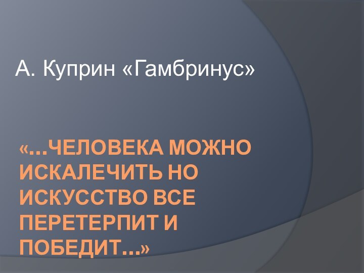 «…ЧЕЛОВЕКА МОЖНО ИСКАЛЕЧИТЬ НО ИСКУССТВО ВСЕ ПЕРЕТЕРПИТ И ПОБЕДИТ…»А. Куприн «Гамбринус»