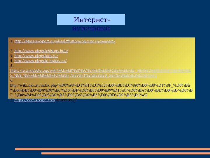 1. http://MuseumSport.ru/wheelofhistory/olympic-movement/2. http://www.olympichistory.info/3. http://www.olympiady.ru/4. http://www.olympic-history.ru/5. http://ru.wikipedia.org/wiki/%CE%EB%E8%EC%EF%E8%E9%F1%EA%EE%E5_%E4%E2%E8%E6%E5%ED%E8%E5_%E8_%EF%EE%EB%E8%F2%E8%F7%E5%F1%EA%E8%E9_%EF%F0%EE%F2%E5%F1%F26. http://wiki.nios.ru/index.php/%D0%98%D1%81%D1%82%D0%BE%D1%80%D0%B8%D1%8F_%D0%BE%D0%BB%D0%B8%D0%BC%D0%BF%D0%B8%D0%B9%D1%81%D0%BA%D0%BE%D0%B3%D0%BE_%D0%B4%D0%B2%D0%B8%D0%B6%D0%B5%D0%BD%D0%B8%D1%8F7. https://docs.google.com›document/d/ Интернет-источники