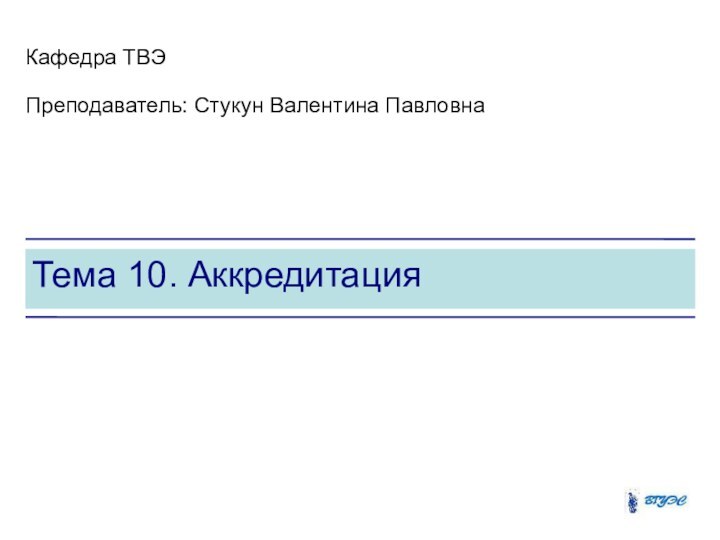 Тема 10. АккредитацияКафедра ТВЭПреподаватель: Стукун Валентина Павловна