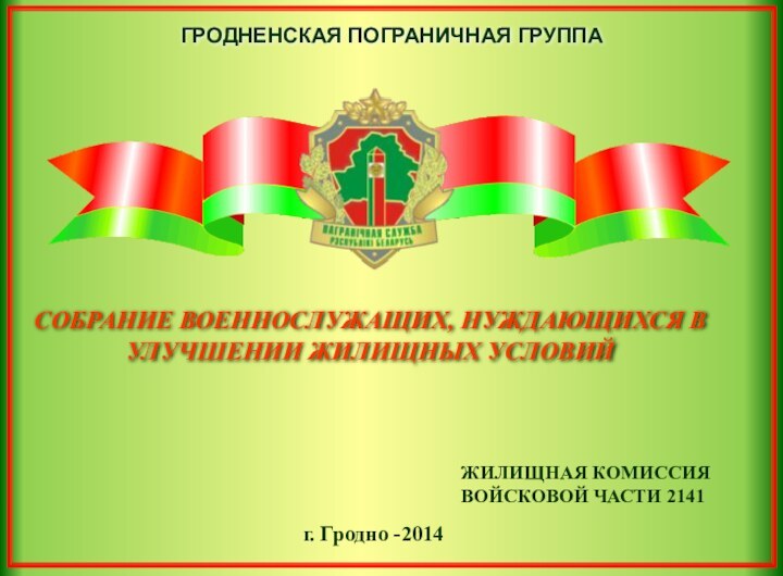 СОБРАНИЕ ВОЕННОСЛУЖАЩИХ, НУЖДАЮЩИХСЯ В УЛУЧШЕНИИ ЖИЛИЩНЫХ УСЛОВИЙг. Гродно -2014ЖИЛИЩНАЯ КОМИССИЯ ВОЙСКОВОЙ ЧАСТИ 2141ГРОДНЕНСКАЯ ПОГРАНИЧНАЯ ГРУППА