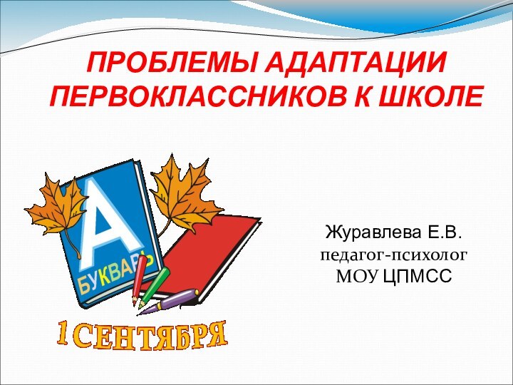 ПРОБЛЕМЫ АДАПТАЦИИ ПЕРВОКЛАССНИКОВ К ШКОЛЕ Журавлева Е.В. педагог-психолог МОУ ЦПМСС