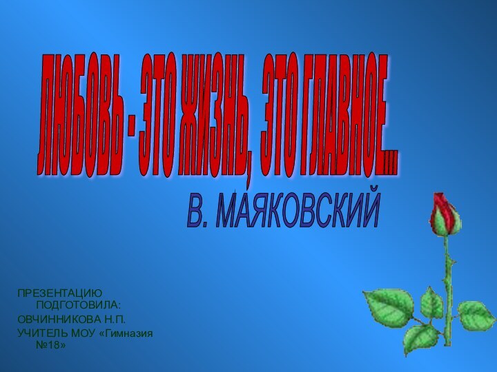 ПРЕЗЕНТАЦИЮ ПОДГОТОВИЛА:ОВЧИННИКОВА Н.П.УЧИТЕЛЬ МОУ «Гимназия №18»ЛЮБОВЬ - ЭТО ЖИЗНЬ, ЭТО ГЛАВНОЕ... В. МАЯКОВСКИЙ